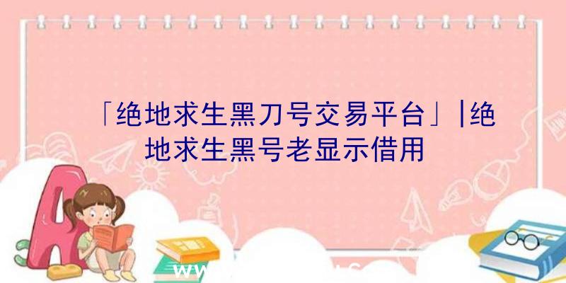 「绝地求生黑刀号交易平台」|绝地求生黑号老显示借用